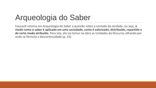 Arqueologia do Saber
Foucault retoma em Arqueologia do Saber a questão sobre a vontade da verdade: ou seja, o
modo como o saber é aplicado em uma sociedade, como é valorizado, distribuído, repartido e
de certo modo atribuído. Para isto, ele vai tomar na obra as Unidades do Discurso, olhando por
onde se fórmula a descontinuidade (p. 23).
 