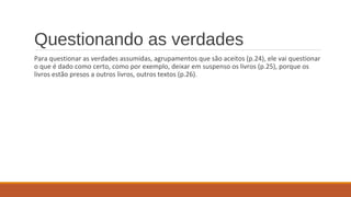 Questionando as verdades
Para questionar as verdades assumidas, agrupamentos que são aceitos (p.24), ele vai questionar
o que é dado como certo, como por exemplo, deixar em suspenso os livros (p.25), porque os
livros estão presos a outros livros, outros textos (p.26).
 