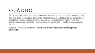 O JÁ DITO
Se um livro está preso a outro livro, então todo discurso repousa sobre um já dito (p.28). Para
sair do ciclo da continuidade do discurso, é preciso renunciar a todos os temas que garantem o
ciclo (p.28) e buscar a descontinuidade a partir dos enunciados (p.35), observando dois
problemas principais: a relação entre acontecimento e discurso e relação entre enunciados
(p.35).
Para isto Foucault vai estabelecer 4 hipóteses de como se estabelecem os laços dos
enunciados
 