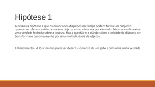 Hipótese 1
A primeira hipótese é que os enunciados dispersos no tempo podem forma um conjunto
quando se referem a único e mesmo objeto, como a loucura por exemplo. Mas como não existe
uma verdade fechada sobre a loucura, fica a questão e a dúvida sobre a unidade do discurso ser
transformado continuamente por uma multiplicidade de objetos.
Entendimento - A loucura não pode ser descrita somente de um jeito e com uma única verdade
 