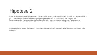 Hipótese 2
Para definir um grupo de relações entre enunciados: Sua forma e seu tipo de encadeamento –
p. 37 – exemplo ciência médica que pela primeira vez se constituiu um corpus de
conhecimentos, um conjunto de descrições.Uma descrição que não parou de deslocar.
Entendimento: Toda forma tem muitos encadeamentos, por isto a descrição é contínua e se
desloca.
 