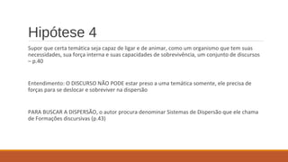 Hipótese 4
Supor que certa temática seja capaz de ligar e de animar, como um organismo que tem suas
necessidades, sua força interna e suas capacidades de sobrevivência, um conjunto de discursos
– p.40
Entendimento: O DISCURSO NÃO PODE estar preso a uma temática somente, ele precisa de
forças para se deslocar e sobreviver na dispersão
PARA BUSCAR A DISPERSÃO, o autor procura denominar Sistemas de Dispersão que ele chama
de Formações discursivas (p.43)
 