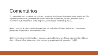 Comentários
O comentário está presente em textos e conjuntos ritualizados de discursos que se narram. São
aqueles que são ditos, permanecem ditos e ainda estão por dizer, ou seja, estão no nosso
sistema de cultura como os texto religiosos, científicos e literários (p.21-22).
Neste contexto, é interessante observar que os textos jornalísticos podem ser comentários
porque estão presentes no sistema cultural.
Na Internet, os comentários são as postagens, pois são discursos ditos e alguns ainda estão por
dizer. “O novo não está no que é dito, mas no acontecimento de sua volta” (p.26)
 