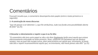 Comentários
Foucault ressalta que, o comentário desempenha dois papéis (entre o texto primeiro e o
segundo):
1- A construção de novos discursos
“que ele passar a ser detentor (..) que lhe atribuímos, tudo isso funda uma possibilidade aberta
de falar” (p.25).
2-Desvelar o silenciamento e repetir o que é ou foi dito
“O comentário não tem outro papel se não o de dizer finalmente (grifo meu) aquilo que estava
silenciosamente articulado no texto primeiro. Deve, conforme um paradoxo que ele desloca
sempre, mas ao qual não escapa nunca, dizer pela primeira vez aquilo que, entretanto, já havia
sido dito e repetir incansavelmente aquilo que, no entretanto, não havia jamais sido dito” (p.25)
 