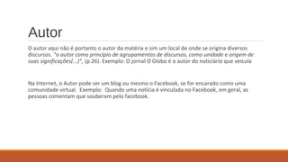 Autor
O autor aqui não é portanto o autor da matéria e sim um local de onde se origina diversos
discursos. “o autor como princípio de agrupamentos de discursos, como unidade e origem de
suas significações(...)”, (p.26). Exemplo: O jornal O Globo é o autor do noticiário que veicula
Na Internet, o Autor pode ser um blog ou mesmo o Facebook, se for encarado como uma
comunidade virtual. Exemplo: Quando uma notícia é vinculada no Facebook, em geral, as
pessoas comentam que souberam pelo facebook.
 