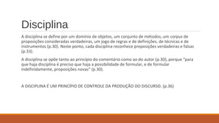 Disciplina
A disciplina se define por um domínio de objetos, um conjunto de métodos, um corpus de
proposições consideradas verdadeiras, um jogo de regras e de definições, de técnicas e de
instrumentos (p.30). Neste ponto, cada disciplina reconhece preposições verdadeiras e falsas
(p.33).
A disciplina se opõe tanto ao princípio do comentário como ao do autor (p.30), porque “para
que haja disciplina é preciso que haja a possibilidade de formular, e de formular
indefinidamente, proposições novas” (p.30).
A DISCIPLINA É UM PRINCÍPIO DE CONTROLE DA PRODUÇÃO DO DISCURSO. (p.36)
 