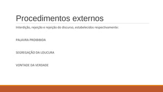 Procedimentos externos
Interdição, rejeição e rejeição do discurso, estabelecidos respectivamente:
PALAVRA PROIBIBIDA
SEGREGAÇÃO DA LOUCURA
VONTADE DA VERDADE
 
