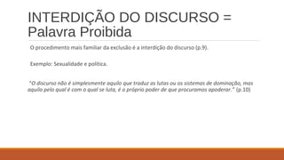 INTERDIÇÃO DO DISCURSO =
Palavra Proibida
O procedimento mais familiar da exclusão é a interdição do discurso (p.9).
Exemplo: Sexualidade e política.
“O discurso não é simplesmente aquilo que traduz as lutas ou os sistemas de dominação, mas
aquilo pelo qual é com o qual se luta, é o próprio poder de que procuramos apoderar.” (p.10)
 