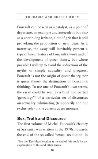 F O U C A U LT A N D Q U E E R T H E O R Y

Foucault can be seen as a catalyst, as a point of
departure, an example and antecedent but also
as a continuing irritant, a bit of grit that is still
provoking the production of new ideas. As a
narrative, the essay will inevitably present a
type of linear history of Foucault’s work and of
the development of queer theory, but where
possible I will try to avoid the seductions of the
myths of simple causality and progress.
Foucault is not the origin of queer theory, nor
is queer theory the destination of Foucault’s
thinking. To use one of Foucault’s own terms,
the essay could be seen as a brief and partial
‘genealogy’* of a particular set of discourses
on sexuality culminating (temporarily and not
exclusively) in the current queer moment.

Sex, Truth and Discourse
The first volume of Michel Foucault’s History
of Sexuality was written in the 1970s, towards
the end of the so-called ‘sexual revolution’ in
*See the ‘Key Ideas’ section at the end of this book for an
explanation of this and other terms.
10

 