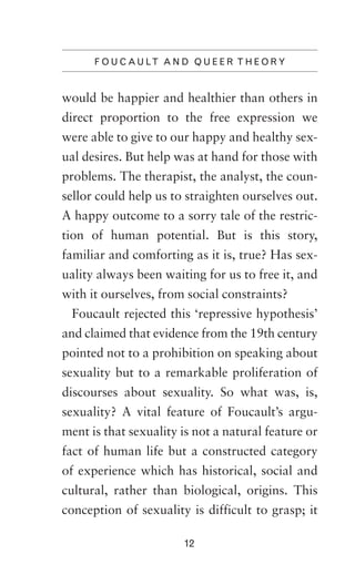 F O U C A U LT A N D Q U E E R T H E O R Y

would be happier and healthier than others in
direct proportion to the free expression we
were able to give to our happy and healthy sexual desires. But help was at hand for those with
problems. The therapist, the analyst, the counsellor could help us to straighten ourselves out.
A happy outcome to a sorry tale of the restriction of human potential. But is this story,
familiar and comforting as it is, true? Has sexuality always been waiting for us to free it, and
with it ourselves, from social constraints?
Foucault rejected this ‘repressive hypothesis’
and claimed that evidence from the 19th century
pointed not to a prohibition on speaking about
sexuality but to a remarkable proliferation of
discourses about sexuality. So what was, is,
sexuality? A vital feature of Foucault’s argument is that sexuality is not a natural feature or
fact of human life but a constructed category
of experience which has historical, social and
cultural, rather than biological, origins. This
conception of sexuality is difficult to grasp; it
12

 