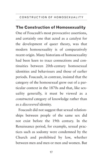 C O N S T R U C T I O N O F H O M O S E X UAL IT Y

The Construction of Homosexuality
One of Foucault’s most provocative assertions,
and certainly one that acted as a catalyst for
the development of queer theory, was that
modern homosexuality is of comparatively
recent origin. Many historians of homosexuality
had been keen to trace connections and continuities between 20th-century homosexual
identities and behaviours and those of earlier
periods. Foucault, in contrast, insisted that the
category of the homosexual grew out of a particular context in the 1870s and that, like sexuality generally, it must be viewed as a
constructed category of knowledge rather than
as a discovered identity.
Foucault did not suggest that sexual relationships between people of the same sex did
not exist before the 19th century. In the
Renaissance period, for example, sexual practices such as sodomy were condemned by the
Church and prohibited by law, whether
between men and men or men and women. But
17

 