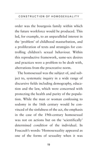 C O N S T R U C T I O N O F H O M O S E X UAL IT Y

order was the bourgeois family within which
the future workforce would be produced. This
led, for example, to an unparalleled interest in
the ‘problem’ of childhood masturbation, and
a proliferation of texts and strategies for controlling children’s sexual behaviour. Within
this reproductive framework, same-sex desires
and practices were a problem to be dealt with,
aberrations from the procreative norm.
The homosexual was the subject of, and subject to, systematic inquiry in a wide range of
discursive fields including demography, education and the law, which were concerned with
protecting the health and purity of the population. While the man or woman confessing to
sodomy in the 16th century would be convinced of the sinfulness of the act, the emphasis
in the case of the 19th-century homosexual
was not on actions but on the ‘scientifically’
determined condition of the individual. In
Foucault’s words: ‘Homosexuality appeared as
one of the forms of sexuality when it was
19

 