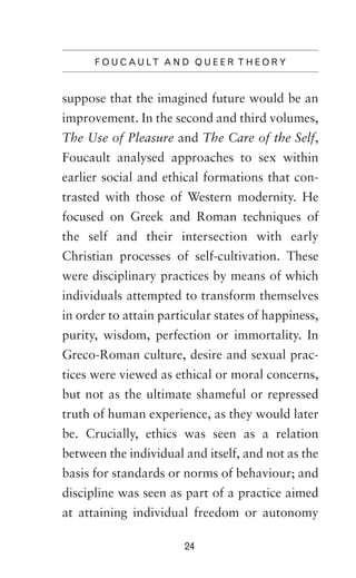 F O U C A U LT A N D Q U E E R T H E O R Y

suppose that the imagined future would be an
improvement. In the second and third volumes,
The Use of Pleasure and The Care of the Self,
Foucault analysed approaches to sex within
earlier social and ethical formations that contrasted with those of Western modernity. He
focused on Greek and Roman techniques of
the self and their intersection with early
Christian processes of self-cultivation. These
were disciplinary practices by means of which
individuals attempted to transform themselves
in order to attain particular states of happiness,
purity, wisdom, perfection or immortality. In
Greco-Roman culture, desire and sexual practices were viewed as ethical or moral concerns,
but not as the ultimate shameful or repressed
truth of human experience, as they would later
be. Crucially, ethics was seen as a relation
between the individual and itself, and not as the
basis for standards or norms of behaviour; and
discipline was seen as part of a practice aimed
at attaining individual freedom or autonomy
24

 