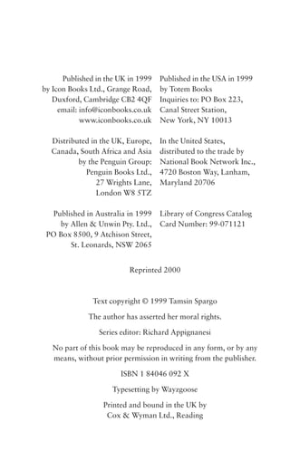 Published in the UK in 1999
by Icon Books Ltd., Grange Road,
Duxford, Cambridge CB2 4QF
email: info@iconbooks.co.uk
www.iconbooks.co.uk
Distributed in the UK, Europe,
Canada, South Africa and Asia
by the Penguin Group:
Penguin Books Ltd.,
27 Wrights Lane,
London W8 5TZ
Published in Australia in 1999
by Allen & Unwin Pty. Ltd.,
PO Box 8500, 9 Atchison Street,
St. Leonards, NSW 2065

Published in the USA in 1999
by Totem Books
Inquiries to: PO Box 223,
Canal Street Station,
New York, NY 10013
In the United States,
distributed to the trade by
National Book Network Inc.,
4720 Boston Way, Lanham,
Maryland 20706

Library of Congress Catalog
Card Number: 99-071121

Reprinted 2000

Text copyright © 1999 Tamsin Spargo
The author has asserted her moral rights.
Series editor: Richard Appignanesi
No part of this book may be reproduced in any form, or by any
means, without prior permission in writing from the publisher.
ISBN 1 84046 092 X
Typesetting by Wayzgoose
Printed and bound in the UK by
Cox & Wyman Ltd., Reading

 