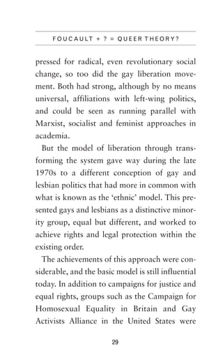 F O U C A U LT + ? = Q U E E R T H E O R Y ?

pressed for radical, even revolutionary social
change, so too did the gay liberation movement. Both had strong, although by no means
universal, affiliations with left-wing politics,
and could be seen as running parallel with
Marxist, socialist and feminist approaches in
academia.
But the model of liberation through transforming the system gave way during the late
1970s to a different conception of gay and
lesbian politics that had more in common with
what is known as the ‘ethnic’ model. This presented gays and lesbians as a distinctive minority group, equal but different, and worked to
achieve rights and legal protection within the
existing order.
The achievements of this approach were considerable, and the basic model is still influential
today. In addition to campaigns for justice and
equal rights, groups such as the Campaign for
Homosexual Equality in Britain and Gay
Activists Alliance in the United States were
29

 