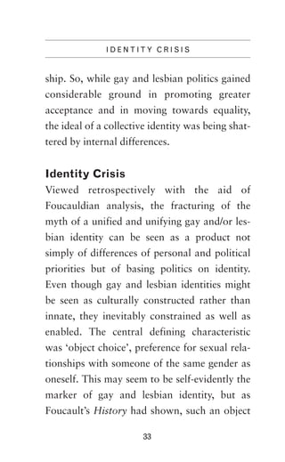 IDENTITY CRISIS

ship. So, while gay and lesbian politics gained
considerable ground in promoting greater
acceptance and in moving towards equality,
the ideal of a collective identity was being shattered by internal differences.

Identity Crisis
Viewed retrospectively with the aid of
Foucauldian analysis, the fracturing of the
myth of a unified and unifying gay and/or lesbian identity can be seen as a product not
simply of differences of personal and political
priorities but of basing politics on identity.
Even though gay and lesbian identities might
be seen as culturally constructed rather than
innate, they inevitably constrained as well as
enabled. The central defining characteristic
was ‘object choice’, preference for sexual relationships with someone of the same gender as
oneself. This may seem to be self-evidently the
marker of gay and lesbian identity, but as
Foucault’s History had shown, such an object
33

 