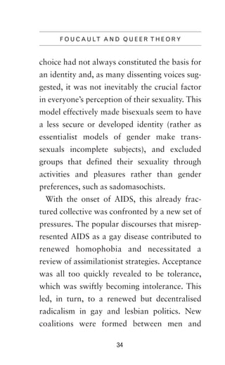 F O U C A U LT A N D Q U E E R T H E O R Y

choice had not always constituted the basis for
an identity and, as many dissenting voices suggested, it was not inevitably the crucial factor
in everyone’s perception of their sexuality. This
model effectively made bisexuals seem to have
a less secure or developed identity (rather as
essentialist models of gender make transsexuals incomplete subjects), and excluded
groups that defined their sexuality through
activities and pleasures rather than gender
preferences, such as sadomasochists.
With the onset of AIDS, this already fractured collective was confronted by a new set of
pressures. The popular discourses that misrepresented AIDS as a gay disease contributed to
renewed homophobia and necessitated a
review of assimilationist strategies. Acceptance
was all too quickly revealed to be tolerance,
which was swiftly becoming intolerance. This
led, in turn, to a renewed but decentralised
radicalism in gay and lesbian politics. New
coalitions were formed between men and
34

 