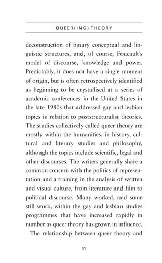 QUEER(ING) THEORY

deconstruction of binary conceptual and linguistic structures, and, of course, Foucault’s
model of discourse, knowledge and power.
Predictably, it does not have a single moment
of origin, but is often retrospectively identified
as beginning to be crystallised at a series of
academic conferences in the United States in
the late 1980s that addressed gay and lesbian
topics in relation to poststructuralist theories.
The studies collectively called queer theory are
mostly within the humanities, in history, cultural and literary studies and philosophy,
although the topics include scientific, legal and
other discourses. The writers generally share a
common concern with the politics of representation and a training in the analysis of written
and visual culture, from literature and film to
political discourse. Many worked, and some
still work, within the gay and lesbian studies
programmes that have increased rapidly in
number as queer theory has grown in influence.
The relationship between queer theory and
41

 
