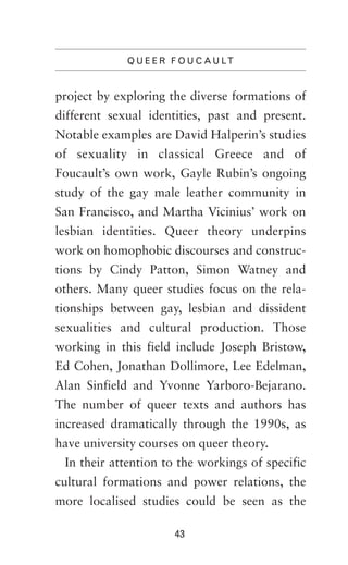 Q U E E R F O U C A U LT

project by exploring the diverse formations of
different sexual identities, past and present.
Notable examples are David Halperin’s studies
of sexuality in classical Greece and of
Foucault’s own work, Gayle Rubin’s ongoing
study of the gay male leather community in
San Francisco, and Martha Vicinius’ work on
lesbian identities. Queer theory underpins
work on homophobic discourses and constructions by Cindy Patton, Simon Watney and
others. Many queer studies focus on the relationships between gay, lesbian and dissident
sexualities and cultural production. Those
working in this field include Joseph Bristow,
Ed Cohen, Jonathan Dollimore, Lee Edelman,
Alan Sinfield and Yvonne Yarboro-Bejarano.
The number of queer texts and authors has
increased dramatically through the 1990s, as
have university courses on queer theory.
In their attention to the workings of specific
cultural formations and power relations, the
more localised studies could be seen as the
43

 
