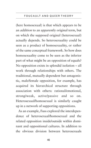F O U C A U LT A N D Q U E E R T H E O R Y

(here homosexual) is that which appears to be
an addition to an apparently original term, but
on which the supposed original (heterosexual)
actually depends. So heterosexuality could be
seen as a product of homosexuality, or rather
of the same conceptual framework. So how does
homosexuality come to be seen as the inferior
part of what might be an opposition of equals?
No opposition exists in splendid isolation – all
work through relationships with others. The
traditional, mutually dependent but antagonistic, male/female opposition, for example, has
acquired its hierarchical structure through
association with others: rational/emotional,
strong/weak,

active/passive

and

so

on.

Heterosexual/homosexual is similarly caught
up in a network of supporting oppositions.
As an example, Fuss explored the interdependence of heterosexual/homosexual and the
related opposition inside/outside within dominant and oppositional cultures. In addition to
the obvious division between heterosexuals
46

 