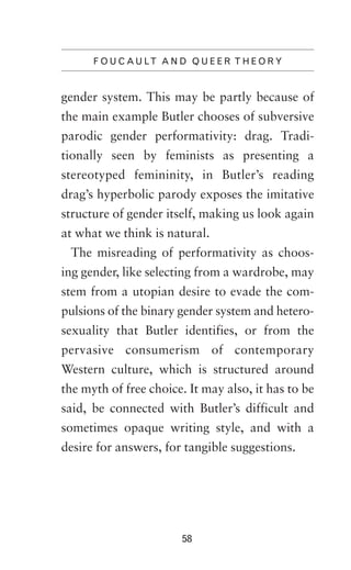 F O U C A U LT A N D Q U E E R T H E O R Y

gender system. This may be partly because of
the main example Butler chooses of subversive
parodic gender performativity: drag. Traditionally seen by feminists as presenting a
stereotyped femininity, in Butler’s reading
drag’s hyperbolic parody exposes the imitative
structure of gender itself, making us look again
at what we think is natural.
The misreading of performativity as choosing gender, like selecting from a wardrobe, may
stem from a utopian desire to evade the compulsions of the binary gender system and heterosexuality that Butler identifies, or from the
pervasive consumerism of contemporary
Western culture, which is structured around
the myth of free choice. It may also, it has to be
said, be connected with Butler’s difficult and
sometimes opaque writing style, and with a
desire for answers, for tangible suggestions.

58

 
