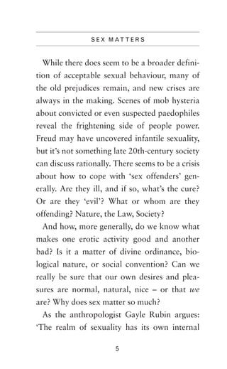 S E X M AT T E R S

While there does seem to be a broader definition of acceptable sexual behaviour, many of
the old prejudices remain, and new crises are
always in the making. Scenes of mob hysteria
about convicted or even suspected paedophiles
reveal the frightening side of people power.
Freud may have uncovered infantile sexuality,
but it’s not something late 20th-century society
can discuss rationally. There seems to be a crisis
about how to cope with ‘sex offenders’ generally. Are they ill, and if so, what’s the cure?
Or are they ‘evil’? What or whom are they
offending? Nature, the Law, Society?
And how, more generally, do we know what
makes one erotic activity good and another
bad? Is it a matter of divine ordinance, biological nature, or social convention? Can we
really be sure that our own desires and pleasures are normal, natural, nice – or that we
are? Why does sex matter so much?
As the anthropologist Gayle Rubin argues:
‘The realm of sexuality has its own internal
5

 