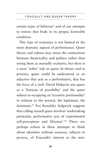 F O U C A U LT A N D Q U E E R T H E O R Y

certain types of behavior’ and of our attempts
to restore that body to its proper, knowable
condition.
This type of resistance is not limited to the
more dramatic aspects of performance. Queer
theory and culture may stress the connections
between theatricality and politics rather than
seeing them as mutually exclusive, but there is
a more ‘sober’ side to queer. In theory and in
practice, queer could be understood as an
adjective that acts as a performative, that has
the force of a verb. David Halperin sees queer
as a ‘horizon of possibility’ and the queer
subject as occupying an ‘eccentric positionality’
in relation to the normal, the legitimate, the
dominant.15 Eve Kosofsky Sedgwick suggests
that calling oneself queer involves ‘undertaking
particular, performative acts of experimental
self-perception and filiation’.16 There are
perhaps echoes in these attempts to think
about identities without essences, subjects in
process, of Foucault’s interest in the non64

 