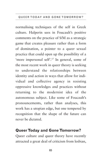 Q U E E R T O D AY A N D G O N E T O M O R R O W ?

normalising techniques of the self in Greek
culture. Halperin sees in Foucault’s positive
comments on the practice of S/M as a strategic
game that creates pleasure rather than a form
of domination, a pointer to a queer sexual
practice that could open up the possibility of a
‘more impersonal self’.17 In general, some of
the most recent work in queer theory is seeking
to understand the relationships between
identity and action in ways that allow for individual and collective agency in resisting
oppressive knowledges and practices without
returning to the modernist idea of the
autonomous subject. Like some of Foucault’s
pronouncements, rather than analyses, this
work has a utopian edge, but one tempered by
recognition that the shape of the future can
never be dictated.

Queer Today and Gone Tomorrow?
Queer culture and queer theory have recently
attracted a great deal of criticism from lesbian,
65

 