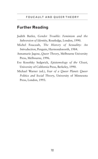 F O U C A U LT A N D Q U E E R T H E O R Y

Further Reading
Judith Butler, Gender Trouble: Feminism and the
Subversion of Identity, Routledge, London, 1990.
Michel Foucault, The History of Sexuality: An
Introduction, Penguin, Harmondsworth, 1984.
Annamarie Jagose, Queer Theory, Melbourne University
Press, Melbourne, 1996.
Eve Kosofsky Sedgwick, Epistemology of the Closet,
University of California Press, Berkeley, 1990.
Michael Warner (ed.), Fear of a Queer Planet: Queer
Politics and Social Theory, University of Minnesota
Press, London, 1993.

72

 