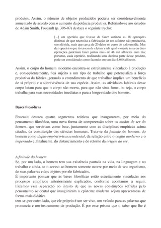 produtos. Assim, o número de objetos produzidos poderia ser consideravelmente
aumentado de acordo com o aumento da potência produtiva. Referindo-se aos estudos
de Adam Smith, Foucault (p. 306-07) destaca o seguinte trecho:

                         [...] um operário que tivesse de fazer sozinho as 18 operações
                         distintas de que necessita a fabricação de um alﬁnete não produziria,
                         sem dúvida, mais que cerca de 20 deles no curso de todo um dia. Mas
                         dez operários que tivessem de efetuar cada qual somente uma ou duas
                         operações poderiam fazer juntos mais de 48 mil alﬁnetes num dia;
                         portanto, cada operário, realizando uma décima parte desse produto,
                         pode ser considerado como fazendo em seu dia 4.800 alﬁnetes.

Assim, o corpo do homem moderno encontra-se estreitamente vinculado à produção
e, conseqüentemente, ﬁca sujeito a um tipo de trabalho que potencializa a força
produtiva da fábrica, gerando o entendimento de que trabalhar implica um benefício
de si próprio e a sobrevivência de sua espécie. Assim, as atividades laborais desse
corpo lutam para que o corpo não morra, para que não sinta fome, ou seja, o corpo
trabalha para suas necessidades imediatas e para a longevidade dos homens.


Bases ﬁlosóﬁcas

Foucault destaca quatro segmentos teóricos que inauguraram, por meio do
pensamento ﬁlosóﬁco, uma nova forma de compreensão sobre os modos de ser do
homem, que serviriam como base, juntamente com as disciplinas empíricas acima
citadas, da constituição das ciências humanas. Trata-se da ﬁnitude do homem, do
homem como duplo-empírico-transcendental, da relação entre o cogito moderno e o
impensado e, ﬁnalmente, do distanciamento e do retorno da origem do ser.



A ﬁnitude do homem
Se, por um lado, o homem tem sua existência pautada na vida, na linguagem e no
trabalho e ainda, se o acesso ao homem somente ocorre por meio de seu organismo,
de suas palavras e dos objetos por ele fabricados,
É importante pontuar que as bases ﬁlosóﬁcas estão estreitamente vinculadas aos
processos empíricos anteriormente explicados, conforme apontamos a seguir.
Fazemos essa separação no intuito de que as novas construções sofridas pelo
pensamento ocidental que inauguraram a episteme moderna sejam apresentadas de
forma mais didática.
tem-se, por outro lado, que ele próprio é um ser vivo, um veículo para as palavras que
pronuncia e um instrumento de produção. É por esse prisma que o saber que lhe é
 