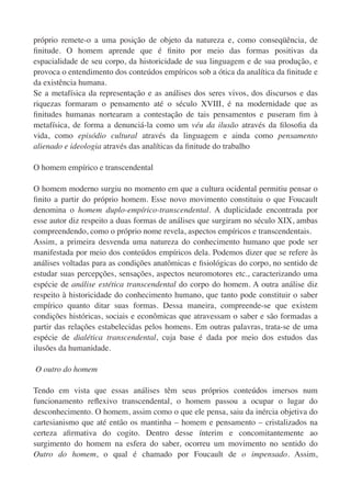 próprio remete-o a uma posição de objeto da natureza e, como conseqüência, de
ﬁnitude. O homem aprende que é ﬁnito por meio das formas positivas da
espacialidade de seu corpo, da historicidade de sua linguagem e de sua produção, e
provoca o entendimento dos conteúdos empíricos sob a ótica da analítica da ﬁnitude e
da existência humana.
Se a metafísica da representação e as análises dos seres vivos, dos discursos e das
riquezas formaram o pensamento até o século XVIII, é na modernidade que as
ﬁnitudes humanas nortearam a contestação de tais pensamentos e puseram ﬁm à
metafísica, de forma a denunciá-la como um véu da ilusão através da ﬁlosoﬁa da
vida, como episódio cultural através da linguagem e ainda como pensamento
alienado e ideologia através das analíticas da ﬁnitude do trabalho

O homem empírico e transcendental

O homem moderno surgiu no momento em que a cultura ocidental permitiu pensar o
ﬁnito a partir do próprio homem. Esse novo movimento constituiu o que Foucault
denomina o homem duplo-empírico-transcendental. A duplicidade encontrada por
esse autor diz respeito a duas formas de análises que surgiram no século XIX, ambas
compreendendo, como o próprio nome revela, aspectos empíricos e transcendentais.
Assim, a primeira desvenda uma natureza do conhecimento humano que pode ser
manifestada por meio dos conteúdos empíricos dela. Podemos dizer que se refere às
análises voltadas para as condições anatômicas e ﬁsiológicas do corpo, no sentido de
estudar suas percepções, sensações, aspectos neuromotores etc., caracterizando uma
espécie de análise estética transcendental do corpo do homem. A outra análise diz
respeito à historicidade do conhecimento humano, que tanto pode constituir o saber
empírico quanto ditar suas formas. Dessa maneira, compreende-se que existem
condições históricas, sociais e econômicas que atravessam o saber e são formadas a
partir das relações estabelecidas pelos homens. Em outras palavras, trata-se de uma
espécie de dialética transcendental, cuja base é dada por meio dos estudos das
ilusões da humanidade.

O outro do homem

Tendo em vista que essas análises têm seus próprios conteúdos imersos num
funcionamento reﬂexivo transcendental, o homem passou a ocupar o lugar do
desconhecimento. O homem, assim como o que ele pensa, saiu da inércia objetiva do
cartesianismo que até então os mantinha – homem e pensamento – cristalizados na
certeza aﬁrmativa do cogito. Dentro desse ínterim e concomitantemente ao
surgimento do homem na esfera do saber, ocorreu um movimento no sentido do
Outro do homem, o qual é chamado por Foucault de o impensado. Assim,
 