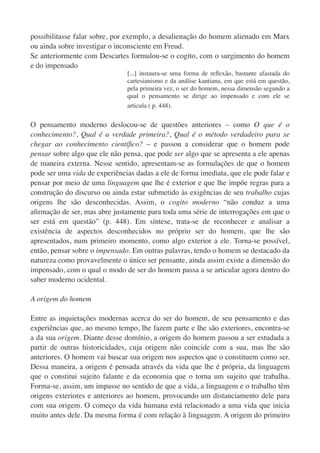 possibilitasse falar sobre, por exemplo, a desalienação do homem alienado em Marx
ou ainda sobre investigar o inconsciente em Freud.
Se anteriormente com Descartes formulou-se o cogito, com o surgimento do homem
e do impensado
                               [...] instaura-se uma forma de reﬂexão, bastante afastada do
                               cartesianismo e da análise kantiana, em que está em questão,
                               pela primeira vez, o ser do homem, nessa dimensão segundo a
                               qual o pensamento se dirige ao impensado e com ele se
                               articula ( p. 448).


O pensamento moderno deslocou-se de questões anteriores – como O que é o
conhecimento?, Qual é a verdade primeira?, Qual é o método verdadeiro para se
chegar ao conhecimento cientíﬁco? – e passou a considerar que o homem pode
pensar sobre algo que ele não pensa, que pode ser algo que se apresenta a ele apenas
de maneira externa. Nesse sentido, apresentam-se as formulações de que o homem
pode ser uma vida de experiências dadas a ele de forma imediata, que ele pode falar e
pensar por meio de uma linguagem que lhe é exterior e que lhe impõe regras para a
construção do discurso ou ainda estar submetido às exigências de seu trabalho cujas
origens lhe são desconhecidas. Assim, o cogito moderno “não conduz a uma
aﬁrmação de ser, mas abre justamente para toda uma série de interrogações em que o
ser está em questão” (p. 448). Em síntese, trata-se de reconhecer e analisar a
existência de aspectos desconhecidos no próprio ser do homem, que lhe são
apresentados, num primeiro momento, como algo exterior a ele. Torna-se possível,
então, pensar sobre o impensado. Em outras palavras, tendo o homem se destacado da
natureza como provavelmente o único ser pensante, ainda assim existe a dimensão do
impensado, com o qual o modo de ser do homem passa a se articular agora dentro do
saber moderno ocidental.

A origem do homem

Entre as inquietações modernas acerca do ser do homem, de seu pensamento e das
experiências que, ao mesmo tempo, lhe fazem parte e lhe são exteriores, encontra-se
a da sua origem. Diante desse domínio, a origem do homem passou a ser estudada a
partir de outras historicidades, cuja origem não coincide com a sua, mas lhe são
anteriores. O homem vai buscar sua origem nos aspectos que o constituem como ser.
Dessa maneira, a origem é pensada através da vida que lhe é própria, da linguagem
que o constitui sujeito falante e da economia que o torna um sujeito que trabalha.
Forma-se, assim, um impasse no sentido de que a vida, a linguagem e o trabalho têm
origens exteriores e anteriores ao homem, provocando um distanciamento dele para
com sua origem. O começo da vida humana está relacionado a uma vida que inicia
muito antes dele. Da mesma forma é com relação à linguagem. A origem do primeiro
 