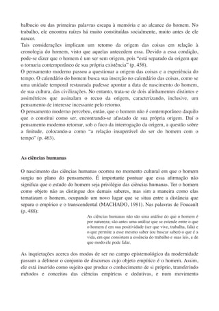 balbucio ou das primeiras palavras escapa à memória e ao alcance do homem. No
trabalho, ele encontra raízes há muito constituídas socialmente, muito antes de ele
nascer.
Tais considerações implicam um retorno da origem das coisas em relação à
cronologia do homem, visto que aquelas antecedem essa. Devido a essa condição,
pode-se dizer que o homem é um ser sem origem, pois “está separado da origem que
o tornaria contemporâneo de sua própria existência” (p. 458).
O pensamento moderno passou a questionar a origem das coisas e a experiência do
tempo. O calendário do homem busca sua inserção no calendário das coisas, como se
uma unidade temporal restaurada pudesse apontar a data de nascimento do homem,
de sua cultura, das civilizações. No entanto, trata-se de dois alinhamentos distintos e
assimétricos que assinalam o recuo da origem, caracterizando, inclusive, um
pensamento de interesse incessante pelo retorno.
O pensamento moderno percebeu, então, que o homem não é contemporâneo daquilo
que o constitui como ser, encontrando-se afastado de sua própria origem. Daí o
pensamento moderno retomar, sob o foco da interrogação da origem, a questão sobre
a ﬁnitude, colocando-a como “a relação insuperável do ser do homem com o
tempo” (p. 463).


As ciências humanas

O nascimento das ciências humanas ocorreu no momento cultural em que o homem
surgiu no plano do pensamento. É importante pontuar que essa aﬁrmação não
signiﬁca que o estudo do homem seja privilégio das ciências humanas. Ter o homem
como objeto não as distingue dos demais saberes, mas sim a maneira como elas
tematizam o homem, ocupando um novo lugar que se situa entre a distância que
separa o empírico e o transcendental (MACHADO, 1981). Nas palavras de Foucault
(p. 488):
                                As ciências humanas não são uma análise do que o homem é
                                por natureza; são antes uma análise que se estende entre o que
                                o homem é em sua positividade (ser que vive, trabalha, fala) e
                                o que permite a esse mesmo saber (ou buscar saber) o que é a
                                vida, em que consistem a essência do trabalho e suas leis, e de
                                que modo ele pode falar.

As inquietações acerca dos modos de ser no campo epistemológico da modernidade
passam a delinear o conjunto de discursos cujo objeto empírico é o homem. Assim,
ele está inserido como sujeito que produz o conhecimento de si próprio, transferindo
métodos e conceitos das ciências empíricas e dedutivas, e num movimento
 