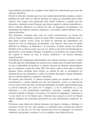 transcendental, pensando em si próprio como objeto do conhecimento por meio das
reﬂexões ﬁlosóﬁcas.
Devido às diferentes direções que esse novo campo epistemológico apontou, surgiu o
problema de onde situar as ciências humanas no espaço já consolidado pelas outras
ciências. Esse espaço bem demarcado pela ciência moderna é ocupado por três
dimensões, conforme mostra Foucault, que dizem respeito às ciências matemáticas e
físicas (ciências dedutivas), às ciências da vida, da linguagem, da produção e da
distribuição das riquezas (ciências empíricas) e, por último, àquela deﬁnida como a
reﬂexão ﬁlosóﬁca.
Tais dimensões, chamadas pelo autor de triedro epistemológico ou triedro dos
saberes, foram consolidadas a partir do século XIX e encontram-se deﬁnidas entre si
num plano comum. Assim, existe um plano de aplicação das matemáticas nas
ciências da vida, da linguagem, da produção e das riquezas, bem como um plano
dedutível na biologia, na lingüística e na economia. O plano comum da reﬂexão
ﬁlosóﬁca com as ciências exatas, por sua vez, deﬁne-se por meio da formalização do
pensamento e, com relação à biologia, à lingüística e à economia, esse campo comum
diz respeito às formas da vida, às formas simbólicas e do homem alienado,
respectivamente.
O problema da conﬁguração epistemológica das ciências humanas ao qual se refere
Foucault eqüivale à diﬁculdade em situá-las nesse campo maior formado pelo triedro,
ou seja, à diﬁculdade de localizar as ciências humanas no domínio epistemológico
que se conﬁgurou a partir do século XIX. Em síntese, pode-se dizer que as ciências
humanas foram excluídas desse triedro, no sentido de não se encontrarem em
nenhuma dessas três dimensões e, ainda, em nenhum dos planos comuns delineados
entre as ciências dedutivas, empíricas e ﬁlosóﬁcas.
No entanto, para Foucault as ciências humanas podem ser incluídas no triedro, se
considerarmos o volume deﬁnido por suas três dimensões. Assim, ao relacioná-las
com as outras formas de saber, ocorrem possibilidades no âmbito epistemológico para
as ciências humanas, tais como: ter “o projeto [...] de se conferirem ou [...] de
utilizarem [...] uma formalização matemática”; proceder “segundo modelos ou
conceitos tomados à biologia, à economia e às ciências da linguagem”; endereçar-se
“a esse modo de ser do homem que a ﬁlosoﬁa busca pensar ao nível da ﬁnitude
radical, enquanto elas pretendem percorrê-lo em suas manifestações empíricas” (p.
480).
O homem, como objeto das ciências humanas, está ligado à biologia, à ﬁlologia e à
economia. Assim, ele vive, fala e produz, e é instituído como o homem das ciências
humanas, ou seja, um ser vivo que constitui por meio da linguagem seu universo
simbólico e que produz, consome e se vê, ele próprio, como objeto de troca.
 