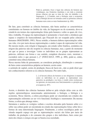 Pode-se, portanto, ﬁxar o lugar das ciências do homem nas
                                vizinhanças, nas fronteiras imediatas e em toda a extensão
                                dessas ciências em que se trata da vida, do trabalho e da
                                linguagem. [...] Contudo, nem a biologia, nem a economia,
                                nem a ﬁlologia devem ser tomadas como as primeiras ciências
                                humanas nem como as mais fundamentais (p. 486).


De fato, para constituir as ciências humanas, não basta analisar as características
constituintes no homem no âmbito da vida, da linguagem ou da economia, deve-se
estudá-lo em termos das representações feitas pelo homem e sobre as quais ele vive,
fala e trabalha. O espaço da representação é justamente o local entre a distância que
separa o empírico do transcendental, que Foucault diz ser ocupado pelas ciências
humanas (MACHADO, 1981). Nesse sentido, o homem elabora representações sobre
sua vida, vive por meio dessas representações e ainda é capaz de representar tal vida.
Do mesmo modo, com relação à linguagem, um estudo sobre fonética, semântica ou
origem das palavras não diz respeito às ciências humanas, mas, a partir do momento
em que se passa a investigar “como os indivíduos ou os grupos representam as
palavras, utilizam sua forma e seu sentido, compõem discursos reais, mostram e
escondem neles o que pensam [...]” (FOUCAULT, 1999, p. 488), pode-se, então,
constituir uma ciência humana.
Nessa mesma linha de pensamento, ao considerar produção, distribuição e consumo
de bens como características próprias ao homem, assim como
o acúmulo de capital, custos de produção, busca de lucro etc., não se pode dizer que
tais conhecimentos referem-se às ciências humanas. Por outro lado,

                                [...] só haverá ciência do homem se nos dirigirmos à maneira
                                como os indivíduos ou os grupos se representam seus
                                parceiros na produção e na troca, o modo como esclarecem,
                                ou ignoram, ou mascaram esse funcionamento e a posição que
                                aí ocupam (p. 487).


Assim, o domínio das ciências humanas deﬁne-se pela relação delas com as três
regiões epistemológicas mencionadas anteriormente: a biologia, a ﬁlologia e a
economia. Nesse ínterim, a esfera psicológica pode ser encontrada nos estudos das
representações referentes ao ser vivo funcional, ﬁsiológico e neuromotor. Da mesma
forma, a esfera que abrange mitos,
literaturas e analisa os vestígios verbais e escritos deixados pelo homem sobre si e
sobre sua cultura pode ser encontrada no estudo das representações feitas sobre leis e
formas de uma determinada linguagem. Finalmente, a esfera sociológica pode ser
situada naquele espaço em que as representações sociais são feitas por meio do
trabalho, da produção e do consumo dos grupos e dos indivíduos, bem como por
meio dos rituais e crenças em que se baseia essa sociedade.
 
