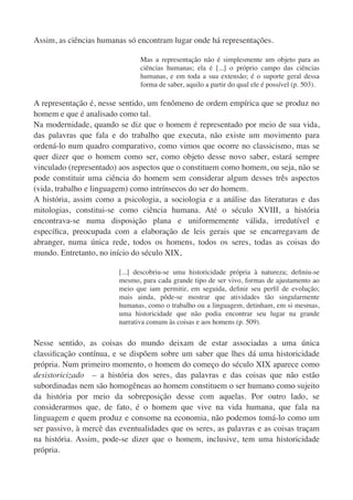 Assim, as ciências humanas só encontram lugar onde há representações.

                                Mas a representação não é simplesmente um objeto para as
                                ciências humanas; ela é [...] o próprio campo das ciências
                                humanas, e em toda a sua extensão; é o suporte geral dessa
                                forma de saber, aquilo a partir do qual ele é possível (p. 503).

A representação é, nesse sentido, um fenômeno de ordem empírica que se produz no
homem e que é analisado como tal.
Na modernidade, quando se diz que o homem é representado por meio de sua vida,
das palavras que fala e do trabalho que executa, não existe um movimento para
ordená-lo num quadro comparativo, como vimos que ocorre no classicismo, mas se
quer dizer que o homem como ser, como objeto desse novo saber, estará sempre
vinculado (representado) aos aspectos que o constituem como homem, ou seja, não se
pode constituir uma ciência do homem sem considerar algum desses três aspectos
(vida, trabalho e linguagem) como intrínsecos do ser do homem.
A história, assim como a psicologia, a sociologia e a análise das literaturas e das
mitologias, constitui-se como ciência humana. Até o século XVIII, a história
encontrava-se numa disposição plana e uniformemente válida, irredutível e
especíﬁca, preocupada com a elaboração de leis gerais que se encarregavam de
abranger, numa única rede, todos os homens, todos os seres, todas as coisas do
mundo. Entretanto, no início do século XIX,

                         [...] descobriu-se uma historicidade própria à natureza; deﬁniu-se
                         mesmo, para cada grande tipo de ser vivo, formas de ajustamento ao
                         meio que iam permitir, em seguida, deﬁnir seu perﬁl de evolução;
                         mais ainda, pôde-se mostrar que atividades tão singularmente
                         humanas, como o trabalho ou a linguagem, detinham, em si mesmas,
                         uma historicidade que não podia encontrar seu lugar na grande
                         narrativa comum às coisas e aos homens (p. 509).


Nesse sentido, as coisas do mundo deixam de estar associadas a uma única
classiﬁcação contínua, e se dispõem sobre um saber que lhes dá uma historicidade
própria. Num primeiro momento, o homem do começo do século XIX aparece como
desistoricizado – a história dos seres, das palavras e das coisas que não estão
subordinadas nem são homogêneas ao homem constituem o ser humano como sujeito
da história por meio da sobreposição desse com aquelas. Por outro lado, se
considerarmos que, de fato, é o homem que vive na vida humana, que fala na
linguagem e quem produz e consome na economia, não podemos tomá-lo como um
ser passivo, à mercê das eventualidades que os seres, as palavras e as coisas traçam
na história. Assim, pode-se dizer que o homem, inclusive, tem uma historicidade
própria.
 