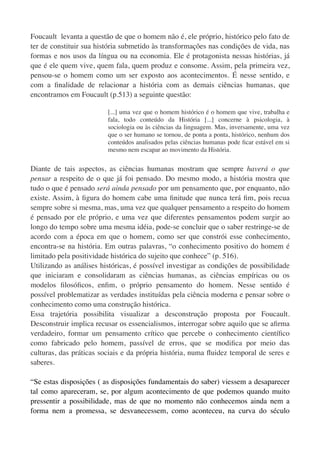 Foucault levanta a questão de que o homem não é, ele próprio, histórico pelo fato de
ter de constituir sua história submetido às transformações nas condições de vida, nas
formas e nos usos da língua ou na economia. Ele é protagonista nessas histórias, já
que é ele quem vive, quem fala, quem produz e consome. Assim, pela primeira vez,
pensou-se o homem como um ser exposto aos acontecimentos. É nesse sentido, e
com a ﬁnalidade de relacionar a história com as demais ciências humanas, que
encontramos em Foucault (p.513) a seguinte questão:

                         [...] uma vez que o homem histórico é o homem que vive, trabalha e
                         fala, todo conteúdo da História [...] concerne à psicologia, à
                         sociologia ou às ciências da linguagem. Mas, inversamente, uma vez
                         que o ser humano se tornou, de ponta a ponta, histórico, nenhum dos
                         conteúdos analisados pelas ciências humanas pode ﬁcar estável em si
                         mesmo nem escapar ao movimento da História.


Diante de tais aspectos, as ciências humanas mostram que sempre haverá o que
pensar a respeito de o que já foi pensado. Do mesmo modo, a história mostra que
tudo o que é pensado será ainda pensado por um pensamento que, por enquanto, não
existe. Assim, à ﬁgura do homem cabe uma ﬁnitude que nunca terá ﬁm, pois recua
sempre sobre si mesma, mas, uma vez que qualquer pensamento a respeito do homem
é pensado por ele próprio, e uma vez que diferentes pensamentos podem surgir ao
longo do tempo sobre uma mesma idéia, pode-se concluir que o saber restringe-se de
acordo com a época em que o homem, como ser que constrói esse conhecimento,
encontra-se na história. Em outras palavras, “o conhecimento positivo do homem é
limitado pela positividade histórica do sujeito que conhece” (p. 516).
Utilizando as análises históricas, é possível investigar as condições de possibilidade
que iniciaram e consolidaram as ciências humanas, as ciências empíricas ou os
modelos ﬁlosóﬁcos, enﬁm, o próprio pensamento do homem. Nesse sentido é
possível problematizar as verdades instituídas pela ciência moderna e pensar sobre o
conhecimento como uma construção histórica.
Essa trajetória possibilita visualizar a desconstrução proposta por Foucault.
Desconstruir implica recusar os essencialismos, interrogar sobre aquilo que se aﬁrma
verdadeiro, formar um pensamento crítico que percebe o conhecimento cientíﬁco
como fabricado pelo homem, passível de erros, que se modiﬁca por meio das
culturas, das práticas sociais e da própria história, numa ﬂuidez temporal de seres e
saberes.

“Se estas disposições ( as disposições fundamentais do saber) viessem a desaparecer
tal como apareceram, se, por algum acontecimento de que podemos quando muito
pressentir a possibilidade, mas de que no momento não conhecemos ainda nem a
forma nem a promessa, se desvanecessem, como aconteceu, na curva do século
 