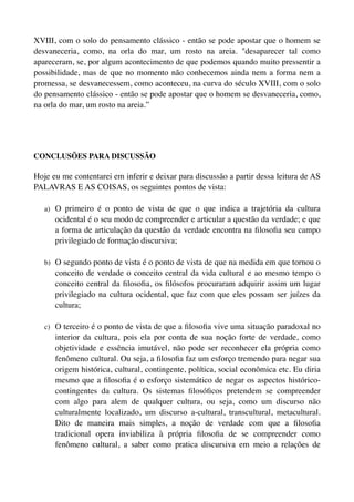 XVIII, com o solo do pensamento clássico - então se pode apostar que o homem se
desvaneceria, como, na orla do mar, um rosto na areia. "desaparecer tal como
apareceram, se, por algum acontecimento de que podemos quando muito pressentir a
possibilidade, mas de que no momento não conhecemos ainda nem a forma nem a
promessa, se desvanecessem, como aconteceu, na curva do século XVIII, com o solo
do pensamento clássico - então se pode apostar que o homem se desvaneceria, como,
na orla do mar, um rosto na areia.”




CONCLUSÕES PARA DISCUSSÃO

Hoje eu me contentarei em inferir e deixar para discussão a partir dessa leitura de AS
PALAVRAS E AS COISAS, os seguintes pontos de vista:

   a) O primeiro é o ponto de vista de que o que indica a trajetória da cultura
      ocidental é o seu modo de compreender e articular a questão da verdade; e que
      a forma de articulação da questão da verdade encontra na ﬁlosoﬁa seu campo
      privilegiado de formação discursiva;

   b) O segundo ponto de vista é o ponto de vista de que na medida em que tornou o
      conceito de verdade o conceito central da vida cultural e ao mesmo tempo o
      conceito central da ﬁlosoﬁa, os ﬁlósofos procuraram adquirir assim um lugar
      privilegiado na cultura ocidental, que faz com que eles possam ser juízes da
      cultura;

   c) O terceiro é o ponto de vista de que a ﬁlosoﬁa vive uma situação paradoxal no
      interior da cultura, pois ela por conta de sua noção forte de verdade, como
      objetividade e essência imutável, não pode ser reconhecer ela própria como
      fenômeno cultural. Ou seja, a ﬁlosoﬁa faz um esforço tremendo para negar sua
      origem histórica, cultural, contingente, política, social econômica etc. Eu diria
      mesmo que a ﬁlosoﬁa é o esforço sistemático de negar os aspectos histórico-
      contingentes da cultura. Os sistemas ﬁlosóﬁcos pretendem se compreender
      com algo para alem de qualquer cultura, ou seja, como um discurso não
      culturalmente localizado, um discurso a-cultural, transcultural, metacultural.
      Dito de maneira mais simples, a noção de verdade com que a ﬁlosoﬁa
      tradicional opera inviabiliza à própria ﬁlosoﬁa de se compreender como
      fenômeno cultural, a saber como pratica discursiva em meio a relações de
 