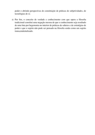 poder e abrindo perspectivas de constituição de práticas de subjetividades, de
  tecnologias de si;

d) Por ﬁm, o conceito de verdade e conhecimento com que opera a ﬁlosoﬁa
  tradicional constitui uma negação mesma de que o conhecimento seja resultado
  de uma luta por hegemonia no interior de práticas de saberes e de estratégias de
  poder e que o sujeito não pode ser pensado na ﬁlosoﬁa senão como um sujeito
  transcendentalizado.
 