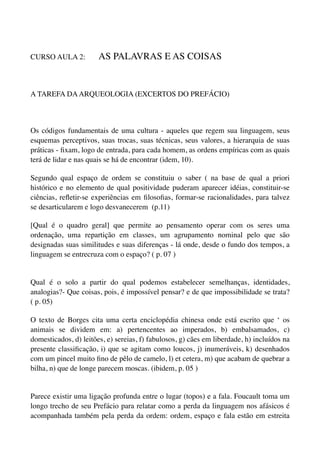 CURSO AULA 2:          AS PALAVRAS E AS COISAS


A TAREFA DA ARQUEOLOGIA (EXCERTOS DO PREFÁCIO)



Os códigos fundamentais de uma cultura - aqueles que regem sua linguagem, seus
esquemas perceptivos, suas trocas, suas técnicas, seus valores, a hierarquia de suas
práticas - ﬁxam, logo de entrada, para cada homem, as ordens empíricas com as quais
terá de lidar e nas quais se há de encontrar (idem, 10).

Segundo qual espaço de ordem se constituiu o saber ( na base de qual a priori
histórico e no elemento de qual positividade puderam aparecer idéias, constituir-se
ciências, reﬂetir-se experiências em ﬁlosoﬁas, formar-se racionalidades, para talvez
se desarticularem e logo desvanecerem (p.11)

[Qual é o quadro geral] que permite ao pensamento operar com os seres uma
ordenação, uma repartição em classes, um agrupamento nominal pelo que são
designadas suas similitudes e suas diferenças - lá onde, desde o fundo dos tempos, a
linguagem se entrecruza com o espaço? ( p. 07 )


Qual é o solo a partir do qual podemos estabelecer semelhanças, identidades,
analogias?- Que coisas, pois, é impossível pensar? e de que impossibilidade se trata?
( p. 05)

O texto de Borges cita uma certa enciclopédia chinesa onde está escrito que ‘ os
animais se dividem em: a) pertencentes ao imperados, b) embalsamados, c)
domesticados, d) leitões, e) sereias, f) fabulosos, g) cães em liberdade, h) incluídos na
presente classiﬁcação, i) que se agitam como loucos, j) inumeráveis, k) desenhados
com um pincel muito ﬁno de pêlo de camelo, l) et cetera, m) que acabam de quebrar a
bilha, n) que de longe parecem moscas. (ibidem, p. 05 )


Parece existir uma ligação profunda entre o lugar (topos) e a fala. Foucault toma um
longo trecho de seu Prefácio para relatar como a perda da linguagem nos afásicos é
acompanhada também pela perda da ordem: ordem, espaço e fala estão em estreita
 