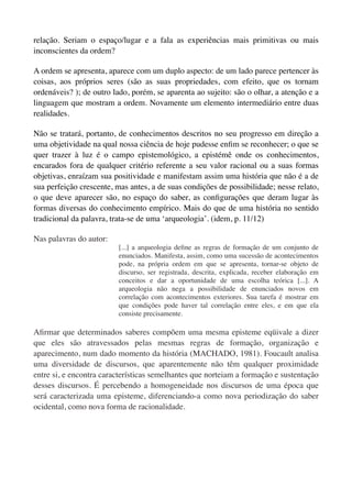 relação. Seriam o espaço/lugar e a fala as experiências mais primitivas ou mais
inconscientes da ordem?

A ordem se apresenta, aparece com um duplo aspecto: de um lado parece pertencer às
coisas, aos próprios seres (são as suas propriedades, com efeito, que os tornam
ordenáveis? ); de outro lado, porém, se aparenta ao sujeito: são o olhar, a atenção e a
linguagem que mostram a ordem. Novamente um elemento intermediário entre duas
realidades.

Não se tratará, portanto, de conhecimentos descritos no seu progresso em direção a
uma objetividade na qual nossa ciência de hoje pudesse enﬁm se reconhecer; o que se
quer trazer à luz é o campo epistemológico, a epistémê onde os conhecimentos,
encarados fora de qualquer critério referente a seu valor racional ou a suas formas
objetivas, enraízam sua positividade e manifestam assim uma história que não é a de
sua perfeição crescente, mas antes, a de suas condições de possibilidade; nesse relato,
o que deve aparecer são, no espaço do saber, as conﬁgurações que deram lugar às
formas diversas do conhecimento empírico. Mais do que de uma história no sentido
tradicional da palavra, trata-se de uma ‘arqueologia’. (idem, p. 11/12)

Nas palavras do autor:
                         [...] a arqueologia deﬁne as regras de formação de um conjunto de
                         enunciados. Manifesta, assim, como uma sucessão de acontecimentos
                         pode, na própria ordem em que se apresenta, tornar-se objeto de
                         discurso, ser registrada, descrita, explicada, receber elaboração em
                         conceitos e dar a oportunidade de uma escolha teórica [...]. A
                         arqueologia não nega a possibilidade de enunciados novos em
                         correlação com acontecimentos exteriores. Sua tarefa é mostrar em
                         que condições pode haver tal correlação entre eles, e em que ela
                         consiste precisamente.

Aﬁrmar que determinados saberes compõem uma mesma episteme eqüivale a dizer
que eles são atravessados pelas mesmas regras de formação, organização e
aparecimento, num dado momento da história (MACHADO, 1981). Foucault analisa
uma diversidade de discursos, que aparentemente não têm qualquer proximidade
entre si, e encontra características semelhantes que norteiam a formação e sustentação
desses discursos. É percebendo a homogeneidade nos discursos de uma época que
será caracterizada uma episteme, diferenciando-a como nova periodização do saber
ocidental, como nova forma de racionalidade.
 