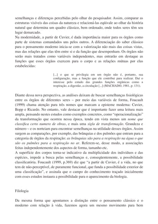 semelhanças e diferenças percebidas pelo olhar do pesquisador. Assim, comparar as
estruturas visíveis das coisas da natureza e relacioná-las eqüivale ao olhar da história
natural que determina um quadro clássico, bem ordenado, onde todos seres têm seu
lugar demarcado.
Na modernidade, a partir de Cuvier, é dada importância maior para os órgãos como
parte de sistemas comandados uns pelos outros. A diferenciação do saber clássico
para o pensamento moderno inicia-se com a valorização não mais das coisas vistas,
mas das relações que elas têm entre si e da função que desempenham. Os órgãos não
serão mais tratados como variáveis independentes, mas entrarão em destaque as
funções que esses órgãos exercem para o corpo e as relações mútuas por elas
estabelecidas:

                          [...] o que se privilegia em um órgão não é, portanto, sua
                          conﬁguração, mas a função que ele contribui para realizar. Daí o
                          interesse pelo estudo das grandes funções orgânicas como a
                          respiração, a digestão, a circulação [...] (MACHADO, 1981, p. 131).


Diante dessa nova perspectiva, as análises deixam de buscar semelhanças ﬁsiológicas
entre os órgãos de diferentes seres – por meio das variáveis de forma, Foucault
(1999) chama atenção para três nomes que marcam a episteme moderna: Cuvier,
Bopp e Ricardo. No entanto, vale destacar que é importante fazer uma leitura mais
ampla, pensando nestes estudos como exemplos concretos, como “operacionalização”
da transformação que ocorreu nessa época, tendo em vista menos um nome que
classiﬁca certo numero de obras, e mais uma sigla de transformação. Grandeza e
número – e os norteiam para encontrar semelhanças na utilidade desses órgãos. Assim
surgem as comparações, por exemplo, das brânquias e dos pulmões que entram para a
categoria de órgãos da respiração: as brânquias são para a respiração na água o que
são os pulmões para a respiração no ar. Referem-se, desse modo, a associações
feitas independentemente dos aspectos de forma, tamanho etc.
A superfície dos corpos torna-se indicativo da multiplicidade dos indivíduos e das
espécies, impede a busca pelas semelhanças e, conseqüentemente, a possibilidade
classiﬁcatória. Foucault (1999, p.369) diz que “a partir de Cuvier, é a vida, no que
tem de não-perceptível, de puramente funcional, que funda a possibilidade exterior de
uma classiﬁcação”, e assinala que o campo do conhecimento traçado inicialmente
com esses estudos instaura a possibilidade para o aparecimento da biologia.


Filologia

Da mesma forma que apontamos a distinção entre o pensamento clássico e o
moderno com relação à vida, fazemos agora um mesmo movimento para bem
 