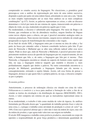 compreender os estudos acerca da linguagem. No classicismo, a gramática geral
preocupa-se com a análise da representação por meio de uma ordem sucessiva,
dispondo-a parte por parte em uma ordem linear, articulando os sons um a um, “desde
as mais simples representações até as mais ﬁnas análises ou as mais complexas
combinações” (p.117). Assim, as palavras representam as coisas, e cabe ao discurso
denominar o visível por meio de um sistema de signos, transcrevendo em palavras o
objeto da visão, ou seja, traduzindo em palavras aquilo que é visto.
Na modernidade, o discurso é substituído pela linguagem. Por meio de Bopp e de
Grimm, que estudaram as leis da alternância vocálica, surgem famílias de línguas
como novos objetos para a ciência, em que é possível encontrar analogias entre os
sistemas gramaticais. Num mesmo movimento, surgem novos métodos de estudo que
pesquisarão as regras de transformação das consoantes e das vogais.
Já no ﬁnal do século XIX, a linguagem entra por si mesma na área do saber, e faz
parte da busca por entender sobre o homem constituído inclusive pela fala. É por
meio de Nietzsche e Mallarmé que se abre uma reﬂexão radical sobre esse novo
objeto. Pode-se dizer que, indo de Nietzsche a Mallarmé, é possível percorrer todo o
pensamento moderno acerca da questão da linguagem por ter, respectivamente, de um
lado, o homem que fala, e, de outro, a linguagem que fala por si mesma . Para
Nietzsche, a linguagem encontra-se situada no aspecto do homem como sujeito que
fala, ou seja, a linguagem reúne-se naquele que mantém o discurso e, mais
profundamente, naquele que detém a palavra. Na outra extremidade encontra-se a
posição de Mallarmé, percebendo a linguagem falando por ela mesma e,
conseqüentemente, retirando o sujeito falante. Assim, sob essa forma de pensar a
linguagem, destaca-se que quem fala é a própria palavra, ou seja, o discurso compõe-
se por si próprio.

Economia política

Anteriormente, o processo de ordenação clássica era situado em cima do valor.
Utilizavam-se o comércio e a troca para analisar a formação do valor, a ﬁm de se
estudar as teorias da circulação e da distribuição de riquezas (MACHADO, 1981).
Assim, o valor comporia um sistema em que as mercadorias representam umas às
outras.
Já na modernidade, o trabalho é tido como medida de valor de riqueza. As análises
formuladas por Ricardo dizem que “a quantidade de trabalho permite ﬁxar o valor de
uma coisa, [...] porque o trabalho como atividade de produção é a fonte de valor” (p.
349). Com isso é possível aﬁrmar que o valor não é mais da ordem do signo, mas sim
da ordem do produto, e que agora todo valor tem sua origem no trabalho.
O século XIX inaugurou o trabalho como potência produtiva, encerrando no corpo do
operário a responsabilidade de gerar força produtiva e determinada quantidade de
 