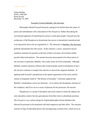 (SAMPLE ONLY)


Gilian Ortillan
ENGL 3300-S50
Romy Kozak
December 14, 2007

                       Foucault’s Creed in Bartleby: The Scrivener

       Philosopher Michel Foucault famously analogizes his beliefs about the nature of

power and subordination with a description of the Panopticon. Rather than taking the

conventional approach of examining how power is acted upon people, Foucault uses the

architecture of the Panopticon to disseminate how power is internalized, naturalized and

even enjoyed by those who are regulated by it. The characters in Bartleby, The Scrivener

perfectly demonstrate how this occurs. In this narrative, a naive, unassertive lawyer

somehow maintains his position as the boss of three scriveners, all of whom exhibit

peculiar behavioral patterns. The narrator becomes preoccupied in his observations of

one scrivener in particular: Bartleby, who coolly resists all of his commands. Although

Bartleby commits numerous offences that would normally result in termination of one’s

job, his boss continues to employ him and tries to unravel the enigmatic Bartleby. In

applying both Foucault’s panopticism to the spatial organization of the room, and his

notions of inequality found in “The History of Sexuality,” it becomes apparent that

Bartleby’s disobedience serves two functions: (1) to enforce the disciplinary structure of

the workplace; and (2) to act as a source of pleasure for his persecutor, the narrator.

       Panopticism is a system of discipline and social control in which the subjects not

only internalize control, but also gain pleasure from their roles in subordinate positions.

The Panopticon was a prison design by English philosopher Jeremy Bentham that

allowed for prisoners to be monitored with little manpower and little effort. The structure

consists of rings of individual prison cells encompassing a central tower, which serves as
 