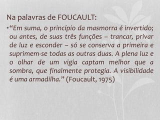 Na palavras de FOUCAULT:
•“Em suma, o princípio da masmorra é invertido;
ou antes, de suas três funções – trancar, privar
de luz e esconder – só se conserva a primeira e
suprimem-se todas as outras duas. A plena luz e
o olhar de um vigia captam melhor que a
sombra, que finalmente protegia. A visibilidade
é uma armadilha.” (Foucault, 1975)
 
