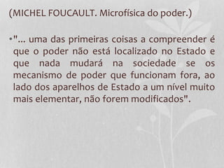 (MICHEL FOUCAULT. Microfísica do poder.)
•"... uma das primeiras coisas a compreender é
que o poder não está localizado no Estado e
que nada mudará na sociedade se os
mecanismo de poder que funcionam fora, ao
lado dos aparelhos de Estado a um nível muito
mais elementar, não forem modificados".
 