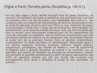 (Vigiar e Punir, Terceira parte, Disciplina, p. 176-177).
• Em sua obra Vigiar e Punir, Michel Foucault trata do poder disciplinar, ao
escrever: “A ‘disciplina’ não pode se identificar com uma instituição nem com
um aparelho; ela é um tipo de poder, uma modalidade para exercê-lo, que
comporta todo um conjunto de instrumentos, de técnicas, de procedimentos,
de níveis de aplicação, de alvos; ela é uma ‘física’ ou uma ‘anatomia’ do poder,
uma tecnologia. E pode ficar a cargo seja de instituições ‘especializadas’ (as
penitenciárias, ou as casas de correção do século XIX), seja de instituições que
dela se servem como instrumento essencial para um fim determinado (as
casas de educação, os hospitais), seja de instâncias preexistentes que nela
encontram maneira de reforçar ou de reorganizar seus mecanismos internos
de poder (um dia se precisará mostrar como as relações intrafamiliares,
essencialmente na célula pais-filhos, se ‘disciplinaram’, absorvendo desde a
era clássica esquemas externos, escolares, militares, depois médicos,
psiquiátricos, psicológicos, que fizeram da família o local de surgimento
privilegiado para a questão disciplinar do normal e do anormal), seja de
aparelhos que fizeram da disciplina seu princípio de funcionamento interior
(disciplinação do aparelho administrativo a partir da época napoleônica), seja
enfim de aparelhos estatais que têm por função não exclusiva mas
principalmente fazer reinar a disciplina na escala de uma sociedade (a
polícia)”.
 