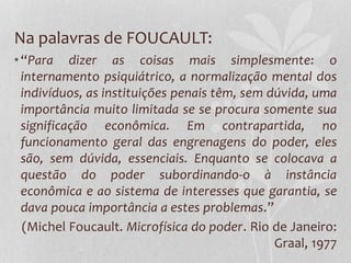 Na palavras de FOUCAULT:
•“Para dizer as coisas mais simplesmente: o
internamento psiquiátrico, a normalização mental dos
indivíduos, as instituições penais têm, sem dúvida, uma
importância muito limitada se se procura somente sua
significação econômica. Em contrapartida, no
funcionamento geral das engrenagens do poder, eles
são, sem dúvida, essenciais. Enquanto se colocava a
questão do poder subordinando-o à instância
econômica e ao sistema de interesses que garantia, se
dava pouca importância a estes problemas.”
(Michel Foucault. Microfísica do poder. Rio de Janeiro:
Graal, 1977
 