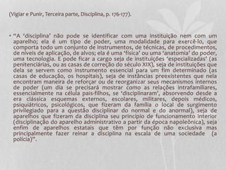 (Vigiar e Punir, Terceira parte, Disciplina, p. 176-177).
• “A ‘disciplina’ não pode se identificar com uma instituição nem com um
aparelho; ela é um tipo de poder, uma modalidade para exercê-lo, que
comporta todo um conjunto de instrumentos, de técnicas, de procedimentos,
de níveis de aplicação, de alvos; ela é uma ‘física’ ou uma ‘anatomia’ do poder,
uma tecnologia. E pode ficar a cargo seja de instituições ‘especializadas’ (as
penitenciárias, ou as casas de correção do século XIX), seja de instituições que
dela se servem como instrumento essencial para um fim determinado (as
casas de educação, os hospitais), seja de instâncias preexistentes que nela
encontram maneira de reforçar ou de reorganizar seus mecanismos internos
de poder (um dia se precisará mostrar como as relações intrafamiliares,
essencialmente na célula pais-filhos, se ‘disciplinaram’, absorvendo desde a
era clássica esquemas externos, escolares, militares, depois médicos,
psiquiátricos, psicológicos, que fizeram da família o local de surgimento
privilegiado para a questão disciplinar do normal e do anormal), seja de
aparelhos que fizeram da disciplina seu princípio de funcionamento interior
(disciplinação do aparelho administrativo a partir da época napoleônica), seja
enfim de aparelhos estatais que têm por função não exclusiva mas
principalmente fazer reinar a disciplina na escala de uma sociedade (a
polícia)”.
 