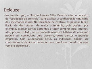 Deleuze:
• No ano de 1990, o filósofo francês Gilles Deleuze criou o conceito
de “sociedade do controle” para explicar a configuração totalitária
das sociedades atuais. Na sociedade de controle as pessoas têm a
ilusão de desfrutarem de maior autonomia, pois podem, por
exemplo, acessar contas correntes e fazer compras pela Internet.
Mas, por outro lado, seus comportamentos e hábitos de consumo
podem ser conhecidos pelo governo, pelos bancos e grandes
empresas. Sem suspeitarem disso, os indivíduos podem ser
controlados à distância, como se cada um fosse dotado de uma
“coleira eletrônica”.
 